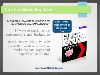 Creative Marketing Ideas

 14 BIG ONLINE MARKETING IDEAS FOR    Click Here to
     BUSINESSES ON A SMALL BUDGET    Read Online or
                                       Download
     14 ways to maximize the               Free
exposure of a small business to
 new clients without having to
 spend thousands on extensive
     marketing campaigns and
        expensive advertising.


                      www.LocalMobileGo.com
 