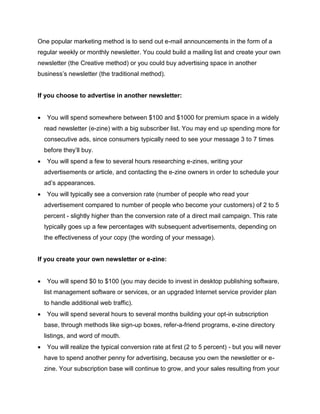 One popular marketing method is to send out e-mail announcements in the form of a
regular weekly or monthly newsletter. You could build a mailing list and create your own
newsletter (the Creative method) or you could buy advertising space in another
business’s newsletter (the traditional method).
If you choose to advertise in another newsletter:
 You will spend somewhere between $100 and $1000 for premium space in a widely
read newsletter (e-zine) with a big subscriber list. You may end up spending more for
consecutive ads, since consumers typically need to see your message 3 to 7 times
before they’ll buy.
 You will spend a few to several hours researching e-zines, writing your
advertisements or article, and contacting the e-zine owners in order to schedule your
ad’s appearances.
 You will typically see a conversion rate (number of people who read your
advertisement compared to number of people who become your customers) of 2 to 5
percent - slightly higher than the conversion rate of a direct mail campaign. This rate
typically goes up a few percentages with subsequent advertisements, depending on
the effectiveness of your copy (the wording of your message).
If you create your own newsletter or e-zine:
 You will spend $0 to $100 (you may decide to invest in desktop publishing software,
list management software or services, or an upgraded Internet service provider plan
to handle additional web traffic).
 You will spend several hours to several months building your opt-in subscription
base, through methods like sign-up boxes, refer-a-friend programs, e-zine directory
listings, and word of mouth.
 You will realize the typical conversion rate at first (2 to 5 percent) - but you will never
have to spend another penny for advertising, because you own the newsletter or e-
zine. Your subscription base will continue to grow, and your sales resulting from your
 