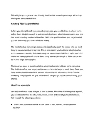 This will give you a general idea. Usually, the Creative marketing campaign will end up
looking like a much better deal.
Finding Your Target Market
Before you attempt to sell your products or services, you need to know to whom you’re
selling them. Market research is an important step in any advertising campaign, and one
that is unfortunately overlooked too often. Without a good handle on your target market,
you will be wasting your time, effort and money.
The most effective marketing is designed to specifically reach the people who are most
likely to buy your product or service. This is one reason why traditional advertising has
such a low response rate. Just about everyone has access to television, radio, and print
media like newspapers and phone books. Only a small percentage of those people will
be in your target demographic.
There are two steps to target marketing, which is also referred to as niche marketing.
The first is to define your target, and the second is to find ways to reach them. Once you
have accomplished these steps, you can incorporate this information into a Creative
marketing campaign that will give you the most bang for your buck (or more likely, your
efforts).
Identifying your niche
This step involves a close analysis of your business. Much like an investigative reporter,
you need to determine the who, what, where, when, and why of your customer base.
Ask yourself the following questions:
 Would your product or service appeal more to men, women, or both genders
equally?
 