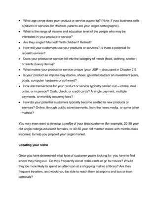  What age range does your product or service appeal to? (Note: if your business sells
products or services for children, parents are your target demographic).
 What is the range of income and education level of the people who may be
interested in your product or service?
 Are they single? Married? With children? Retired?
 How will your customers use your products or services? Is there a potential for
repeat business?
 Does your product or service fall into the category of needs (food, clothing, shelter)
or wants (luxury items)?
 What makes your product or service unique (your USP -- discussed in Chapter 2)?
 Is your product an impulse buy (books, shoes, gourmet food) or an investment (cars,
boats, computer hardware or software)?
 How are transactions for your product or service typically carried out -- online, mail
order, or in person? Cash, check, or credit cards? A single payment, multiple
payments, or monthly recurring fees?
 How do your potential customers typically become alerted to new products or
services? Online, through public advertisements, from the news media, or some other
method?
You may even want to develop a profile of your ideal customer (for example, 20-30 year
old single college-educated females, or 40-50 year old married males with middle-class
incomes) to help you pinpoint your target market.
Locating your niche
Once you have determined what type of customer you’re looking for, you have to find
where they hang out. Do they frequently eat at restaurants or go to movies? Would
they be more likely to spend an afternoon at a shopping mall or a library? Are they
frequent travelers, and would you be able to reach them at airports and bus or train
terminals?
 