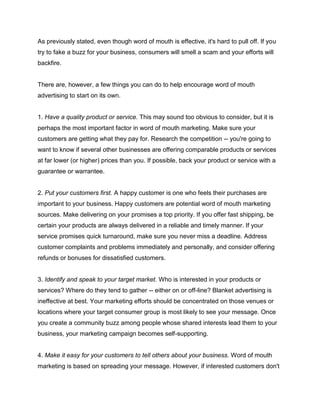 As previously stated, even though word of mouth is effective, it's hard to pull off. If you
try to fake a buzz for your business, consumers will smell a scam and your efforts will
backfire.
There are, however, a few things you can do to help encourage word of mouth
advertising to start on its own.
1. Have a quality product or service. This may sound too obvious to consider, but it is
perhaps the most important factor in word of mouth marketing. Make sure your
customers are getting what they pay for. Research the competition -- you're going to
want to know if several other businesses are offering comparable products or services
at far lower (or higher) prices than you. If possible, back your product or service with a
guarantee or warrantee.
2. Put your customers first. A happy customer is one who feels their purchases are
important to your business. Happy customers are potential word of mouth marketing
sources. Make delivering on your promises a top priority. If you offer fast shipping, be
certain your products are always delivered in a reliable and timely manner. If your
service promises quick turnaround, make sure you never miss a deadline. Address
customer complaints and problems immediately and personally, and consider offering
refunds or bonuses for dissatisfied customers.
3. Identify and speak to your target market. Who is interested in your products or
services? Where do they tend to gather -- either on or off-line? Blanket advertising is
ineffective at best. Your marketing efforts should be concentrated on those venues or
locations where your target consumer group is most likely to see your message. Once
you create a community buzz among people whose shared interests lead them to your
business, your marketing campaign becomes self-supporting.
4. Make it easy for your customers to tell others about your business. Word of mouth
marketing is based on spreading your message. However, if interested customers don't
 