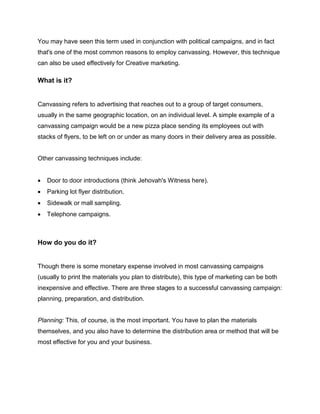 You may have seen this term used in conjunction with political campaigns, and in fact
that's one of the most common reasons to employ canvassing. However, this technique
can also be used effectively for Creative marketing.
What is it?
Canvassing refers to advertising that reaches out to a group of target consumers,
usually in the same geographic location, on an individual level. A simple example of a
canvassing campaign would be a new pizza place sending its employees out with
stacks of flyers, to be left on or under as many doors in their delivery area as possible.
Other canvassing techniques include:
 Door to door introductions (think Jehovah's Witness here).
 Parking lot flyer distribution.
 Sidewalk or mall sampling.
 Telephone campaigns.
How do you do it?
Though there is some monetary expense involved in most canvassing campaigns
(usually to print the materials you plan to distribute), this type of marketing can be both
inexpensive and effective. There are three stages to a successful canvassing campaign:
planning, preparation, and distribution.
Planning: This, of course, is the most important. You have to plan the materials
themselves, and you also have to determine the distribution area or method that will be
most effective for you and your business.
 