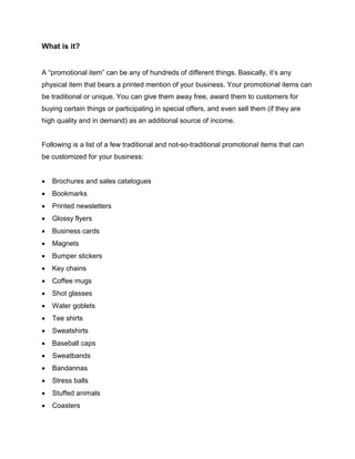 What is it?
A “promotional item” can be any of hundreds of different things. Basically, it’s any
physical item that bears a printed mention of your business. Your promotional items can
be traditional or unique. You can give them away free, award them to customers for
buying certain things or participating in special offers, and even sell them (if they are
high quality and in demand) as an additional source of income.
Following is a list of a few traditional and not-so-traditional promotional items that can
be customized for your business:
 Brochures and sales catalogues
 Bookmarks
 Printed newsletters
 Glossy flyers
 Business cards
 Magnets
 Bumper stickers
 Key chains
 Coffee mugs
 Shot glasses
 Water goblets
 Tee shirts
 Sweatshirts
 Baseball caps
 Sweatbands
 Bandannas
 Stress balls
 Stuffed animals
 Coasters
 
