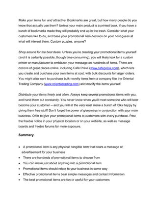Make your items fun and attractive. Bookmarks are great, but how many people do you
know that actually use them? Unless your main product is a printed book, if you have a
bunch of bookmarks made they will probably end up in the trash. Consider what your
customers like to do, and base your promotional item decision on your best guess at
what will interest them. Custom puzzles, anyone?
Shop around for the best deals. Unless you’re creating your promotional items yourself
(and it is certainly possible, though time-consuming), you will likely look for a custom
printer or manufacturer to emblazon your message on hundreds of items. There are
dozens of great places online, including Café Press (www.cafepress.com), which lets
you create and purchase your own items at cost, with bulk discounts for larger orders.
You might also want to purchase bulk novelty items from a company like the Oriental
Trading Company (www.orientaltrading.com) and modify the items yourself.
Distribute your items freely and often. Always keep several promotional items with you,
and hand them out constantly. You never know when you’ll meet someone who will later
become your customer -- and you will at the very least make a bunch of folks happy by
giving them free stuff! Don’t forget the power of giveaways in conjunction with your main
business. Offer to give your promotional items to customers with every purchase. Post
the freebie notice in your physical location or on your website, as well as message
boards and freebie forums for more exposure.
Summary
 A promotional item is any physical, tangible item that bears a message or
advertisement for your business
 There are hundreds of promotional items to choose from
 You can make just about anything into a promotional item
 Promotional items should relate to your business in some way
 Effective promotional items bear simple messages and contact information
 The best promotional items are fun or useful for your customers
 
