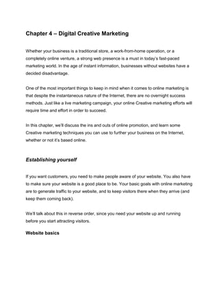 Chapter 4 – Digital Creative Marketing
Whether your business is a traditional store, a work-from-home operation, or a
completely online venture, a strong web presence is a must in today’s fast-paced
marketing world. In the age of instant information, businesses without websites have a
decided disadvantage.
One of the most important things to keep in mind when it comes to online marketing is
that despite the instantaneous nature of the Internet, there are no overnight success
methods. Just like a live marketing campaign, your online Creative marketing efforts will
require time and effort in order to succeed.
In this chapter, we’ll discuss the ins and outs of online promotion, and learn some
Creative marketing techniques you can use to further your business on the Internet,
whether or not it’s based online.
Establishing yourself
If you want customers, you need to make people aware of your website. You also have
to make sure your website is a good place to be. Your basic goals with online marketing
are to generate traffic to your website, and to keep visitors there when they arrive (and
keep them coming back).
We’ll talk about this in reverse order, since you need your website up and running
before you start attracting visitors.
Website basics
 