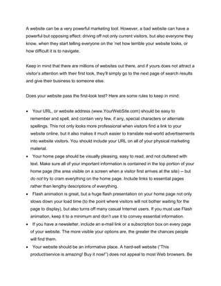A website can be a very powerful marketing tool. However, a bad website can have a
powerful but opposing effect: driving off not only current visitors, but also everyone they
know, when they start telling everyone on the ‘net how terrible your website looks, or
how difficult it is to navigate.
Keep in mind that there are millions of websites out there, and if yours does not attract a
visitor’s attention with their first look, they’ll simply go to the next page of search results
and give their business to someone else.
Does your website pass the first-look test? Here are some rules to keep in mind:
 Your URL, or website address (www.YourWebSite.com) should be easy to
remember and spell, and contain very few, if any, special characters or alternate
spellings. This not only looks more professional when visitors find a link to your
website online, but it also makes it much easier to translate real-world advertisements
into website visitors. You should include your URL on all of your physical marketing
material.
 Your home page should be visually pleasing, easy to read, and not cluttered with
text. Make sure all of your important information is contained in the top portion of your
home page (the area visible on a screen when a visitor first arrives at the site) -- but
do not try to cram everything on the home page. Include links to essential pages
rather than lengthy descriptions of everything.
 Flash animation is great, but a huge flash presentation on your home page not only
slows down your load time (to the point where visitors will not bother waiting for the
page to display), but also turns off many casual Internet users. If you must use Flash
animation, keep it to a minimum and don’t use it to convey essential information.
 If you have a newsletter, include an e-mail link or a subscription box on every page
of your website. The more visible your options are, the greater the chances people
will find them.
 Your website should be an informative place. A hard-sell website (“This
product/service is amazing! Buy it now!”) does not appeal to most Web browsers. Be
 