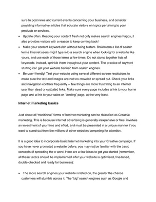 sure to post news and current events concerning your business, and consider
providing informative articles that educate visitors on topics pertaining to your
products or services.
 Update often. Keeping your content fresh not only makes search engines happy, it
also provides visitors with a reason to keep coming back!
 Make your content keyword-rich without being blatant. Brainstorm a list of search
terms Internet users might type into a search engine when looking for a website like
yours, and use each of those terms a few times. Do not clump together lists of
keywords; instead, sprinkle them throughout your content. The practice of keyword
stuffing can get your website banned from search engines.
 Be user-friendly! Test your website using several different screen resolutions to
make sure the text and images are not too crowded or spread out. Check your links
and navigation controls frequently -- few things are more frustrating to an Internet
user than dead or outdated links. Make sure every page includes a link to your home
page and a link to your sales or “landing” page, at the very least.
Internet marketing basics
Just about all “traditional” forms of Internet marketing can be classified as Creative
marketing. This is because Internet advertising is generally inexpensive or free, involves
an investment of your time and effort, and must be presented in a unique manner if you
want to stand out from the millions of other websites competing for attention.
It is a good idea to incorporate basic Internet marketing into your Creative campaign. If
you have never promoted a website before, you may not be familiar with the basic
concepts of spreading the e-word. Here are a few ideas to get you started (remember,
all these tactics should be implemented after your website is optimized, fine-tuned,
double-checked and ready for business):
 The more search engines your website is listed on, the greater the chance
customers will stumble across it. The “big” search engines such as Google and
 