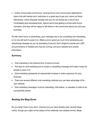  Online communities and forums: Joining forums and communities dedicated to
topics that will interest your customers is a great way to get your name out there.
Remember, online etiquette dictates that you do not simply join a forum and
immediately post advertisements. Spend some time getting to know other forum
members, and they will be happy to tell others in the community about you and your
business.
As with other forms of advertising, your message has to be compelling and interesting,
or no one will want to pass it on. Make sure to spend as much time developing your
advertising message as you do spreading it around. Don’t forget to include your USP,
any promotions or freebies you may be running, and your website and contact
information.
Summary
 Viral marketing is the Internet form of word-of-mouth
 The keys to viral marketing are to create a compelling message and make it easy for
people to pass it on
 Viral marketing represents an exponential increase in online exposure for your
business
 There are several different viral marketing methods you can take advantage of for
your website
 Viral marketing messages must be interesting, informative, or valuable in order to be
successfully spread
Beating the Blog Drum
Do you blog? Even if you don’t, chances are you have already seen several blogs
online, though you might not be aware of this relatively new website format. Blogs
 