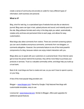 create a sense of community and provide an outlet for many different types of
information, both business and personal.
What is it?
Blog, short for web log, is a specialized type of website that acts like an electronic
journal. Blog users can type in text, upload pictures and sound, and instantly post it to
the site. Blog software formats each entry in the blog style you select, automatically
creates entry archives and permanent links to each page, and allows for easy
customization.
Most blogs also allow comments from visitors. There are comment screening options
you can use to disallow anonymous comments, comments from non-bloggers, or
comments altogether. However, the comments feature is one of the most powerful
components of a blog, because visitors can enjoy instant interaction with you.
Blogs allow you to speak with your customers on a personal level. Once Internet users
get to know the person behind the business, they will be more likely to purchase your
products or services. Trust is a valuable commodity online, and blogs help you build up
a trust bank.
Best of all, most blogs are free to create and use, so you won’t have to spend a penny
on your blog.
A few of the most popular blog providers are:
Blogger -- www.blogger.com: Owned by Google. Fully featured free blogs with
customizable templates, easy to use
LiveJournal - www.livejournal.com: Similar to Blogger, offers paid upgrades for
additional special features
 