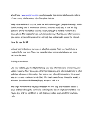 WordPress - www.wordpress.com: Another popular free blogger platform with millions
of users, easy interfaces and lots of template choices
Blogs have become so popular, there are millions of bloggers (people with blogs) online
communicating tons of information, opinions, and chats every day. In fact, the blog
collective on the Internet has become powerful enough to merit its own term: the
blogosphere. The blogosphere as a whole is extremely influential, and often when one
blog carries an item of interest, others will pick it up and spread it across the Internet.
How do you do it?
Using a blog for business purposes is a twofold process. First, you have to build a
readership for your blog. Then, you can enlist other bloggers to help you get more
exposure for yours.
Building a readership
Like your website, you should plan to keep your blog informative and entertaining, and
update regularly. Many bloggers post to their blogs daily, and often include links to other
websites with news or information they believe may interest their readers. It is a good
idea to choose a posting schedule (daily, Monday through Friday, bi-weekly, weekly --
whatever you’re comfortable keeping up with) and stick to it.
The single most effective way to gain readers for your blog is to visit other people’s
blogs and leave thoughtful comments on their posts. Do not simply comment that you
have a blog and you want them to visit; this is viewed as spam, or at the very least,
rude.
 