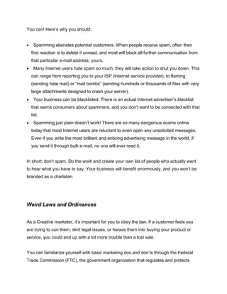 You can! Here’s why you should:
 Spamming alienates potential customers. When people receive spam, often their
first reaction is to delete it unread, and most will block all further communication from
that particular e-mail address: yours.
 Many Internet users hate spam so much, they will take action to shut you down. This
can range from reporting you to your ISP (Internet service provider), to flaming
(sending hate mail) or “mail bombs” (sending hundreds or thousands of files with very
large attachments designed to crash your server).
 Your business can be blacklisted. There is an actual Internet advertiser’s blacklist
that warns consumers about spammers, and you don’t want to be connected with that
list.
 Spamming just plain doesn’t work! There are so many dangerous scams online
today that most Internet users are reluctant to even open any unsolicited messages.
Even if you write the most brilliant and enticing advertising message in the world, if
you send it through bulk e-mail, no one will ever read it.
In short: don’t spam. Do the work and create your own list of people who actually want
to hear what you have to say. Your business will benefit enormously, and you won’t be
branded as a charlatan.
Weird Laws and Ordinances
As a Creative marketer, it’s important for you to obey the law. If a customer feels you
are trying to con them, skirt legal issues, or harass them into buying your product or
service, you could end up with a lot more trouble than a lost sale.
You can familiarize yourself with basic marketing dos and don’ts through the Federal
Trade Commission (FTC), the government organization that regulates and protects
 