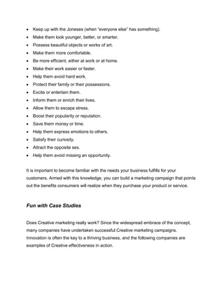  Keep up with the Joneses (when “everyone else” has something).
 Make them look younger, better, or smarter.
 Possess beautiful objects or works of art.
 Make them more comfortable.
 Be more efficient, either at work or at home.
 Make their work easier or faster.
 Help them avoid hard work.
 Protect their family or their possessions.
 Excite or entertain them.
 Inform them or enrich their lives.
 Allow them to escape stress.
 Boost their popularity or reputation.
 Save them money or time.
 Help them express emotions to others.
 Satisfy their curiosity.
 Attract the opposite sex.
 Help them avoid missing an opportunity.
It is important to become familiar with the needs your business fulfills for your
customers. Armed with this knowledge, you can build a marketing campaign that points
out the benefits consumers will realize when they purchase your product or service.
Fun with Case Studies
Does Creative marketing really work? Since the widespread embrace of the concept,
many companies have undertaken successful Creative marketing campaigns.
Innovation is often the key to a thriving business, and the following companies are
examples of Creative effectiveness in action.
 