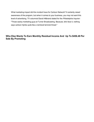 What marketing impact did this incident have for Cartoon Network? It certainly raised
awareness of the program, but when it comes to your business, you may not want this
level of advertising. TV columnist David Hiltbrand stated for the Philadelphia Inquirer:
"Those wacky marketing guys at Turner Broadcasting. Because, let's face it, nothing
says cartoon hijinks quite like a red-level terrorist threat."
Who Else Wants To Earn Monthly Residual Income And Up To $456.48 Per
Sale By Promoting
 