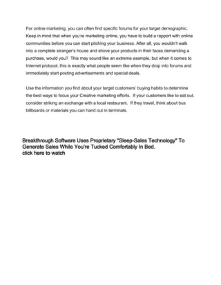 For online marketing, you can often find specific forums for your target demographic.
Keep in mind that when you’re marketing online, you have to build a rapport with online
communities before you can start pitching your business. After all, you wouldn’t walk
into a complete stranger’s house and shove your products in their faces demanding a
purchase, would you? This may sound like an extreme example, but when it comes to
Internet protocol, this is exactly what people seem like when they drop into forums and
immediately start posting advertisements and special deals.
Use the information you find about your target customers’ buying habits to determine
the best ways to focus your Creative marketing efforts. If your customers like to eat out,
consider striking an exchange with a local restaurant. If they travel, think about bus
billboards or materials you can hand out in terminals.
Breakthrough Software Uses Proprietary "Sleep-Sales Technology" To
Generate Sales While You’re Tucked Comfortably In Bed.
click here to watch
 