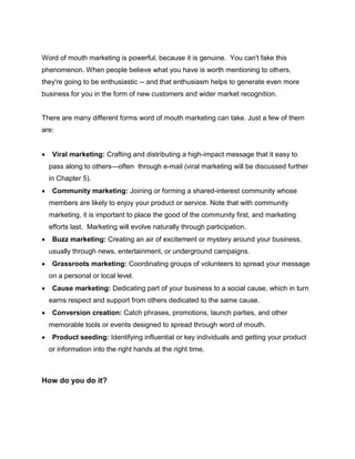 Word of mouth marketing is powerful, because it is genuine. You can't fake this
phenomenon. When people believe what you have is worth mentioning to others,
they're going to be enthusiastic -- and that enthusiasm helps to generate even more
business for you in the form of new customers and wider market recognition.
There are many different forms word of mouth marketing can take. Just a few of them
are:
 Viral marketing: Crafting and distributing a high-impact message that it easy to
pass along to others—often through e-mail (viral marketing will be discussed further
in Chapter 5).
 Community marketing: Joining or forming a shared-interest community whose
members are likely to enjoy your product or service. Note that with community
marketing, it is important to place the good of the community first, and marketing
efforts last. Marketing will evolve naturally through participation.
 Buzz marketing: Creating an air of excitement or mystery around your business,
usually through news, entertainment, or underground campaigns.
 Grassroots marketing: Coordinating groups of volunteers to spread your message
on a personal or local level.
 Cause marketing: Dedicating part of your business to a social cause, which in turn
earns respect and support from others dedicated to the same cause.
 Conversion creation: Catch phrases, promotions, launch parties, and other
memorable tools or events designed to spread through word of mouth.
 Product seeding: Identifying influential or key individuals and getting your product
or information into the right hands at the right time.
How do you do it?
 