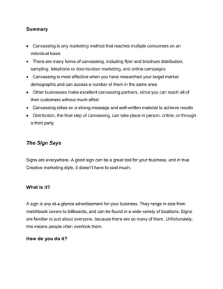 Summary
 Canvassing is any marketing method that reaches multiple consumers on an
individual basis
 There are many forms of canvassing, including flyer and brochure distribution,
sampling, telephone or door-to-door marketing, and online campaigns
 Canvassing is most effective when you have researched your target market
demographic and can access a number of them in the same area
 Other businesses make excellent canvassing partners, since you can reach all of
their customers without much effort
 Canvassing relies on a strong message and well-written material to achieve results
 Distribution, the final step of canvassing, can take place in person, online, or through
a third party
The Sign Says
Signs are everywhere. A good sign can be a great tool for your business, and in true
Creative marketing style, it doesn’t have to cost much.
What is it?
A sign is any at-a-glance advertisement for your business. They range in size from
matchbook covers to billboards, and can be found in a wide variety of locations. Signs
are familiar to just about everyone, because there are so many of them. Unfortunately,
this means people often overlook them.
How do you do it?
 