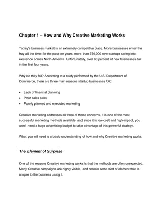Chapter 1 – How and Why Creative Marketing Works
Today's business market is an extremely competitive place. More businesses enter the
fray all the time: for the past ten years, more than 750,000 new startups spring into
existence across North America. Unfortunately, over 60 percent of new businesses fail
in the first four years.
Why do they fail? According to a study performed by the U.S. Department of
Commerce, there are three main reasons startup businesses fold:
 Lack of financial planning
 Poor sales skills
 Poorly planned and executed marketing
Creative marketing addresses all three of these concerns. It is one of the most
successful marketing methods available, and since it is low-cost and high-impact, you
won't need a huge advertising budget to take advantage of this powerful strategy.
What you will need is a basic understanding of how and why Creative marketing works.
The Element of Surprise
One of the reasons Creative marketing works is that the methods are often unexpected.
Many Creative campaigns are highly visible, and contain some sort of element that is
unique to the business using it.
 