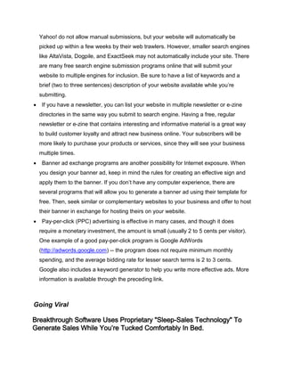 Yahoo! do not allow manual submissions, but your website will automatically be
picked up within a few weeks by their web trawlers. However, smaller search engines
like AltaVista, Dogpile, and ExactSeek may not automatically include your site. There
are many free search engine submission programs online that will submit your
website to multiple engines for inclusion. Be sure to have a list of keywords and a
brief (two to three sentences) description of your website available while you’re
submitting.
 If you have a newsletter, you can list your website in multiple newsletter or e-zine
directories in the same way you submit to search engine. Having a free, regular
newsletter or e-zine that contains interesting and informative material is a great way
to build customer loyalty and attract new business online. Your subscribers will be
more likely to purchase your products or services, since they will see your business
multiple times.
 Banner ad exchange programs are another possibility for Internet exposure. When
you design your banner ad, keep in mind the rules for creating an effective sign and
apply them to the banner. If you don’t have any computer experience, there are
several programs that will allow you to generate a banner ad using their template for
free. Then, seek similar or complementary websites to your business and offer to host
their banner in exchange for hosting theirs on your website.
 Pay-per-click (PPC) advertising is effective in many cases, and though it does
require a monetary investment, the amount is small (usually 2 to 5 cents per visitor).
One example of a good pay-per-click program is Google AdWords
(http://adwords.google.com) -- the program does not require minimum monthly
spending, and the average bidding rate for lesser search terms is 2 to 3 cents.
Google also includes a keyword generator to help you write more effective ads. More
information is available through the preceding link.
Going Viral
Breakthrough Software Uses Proprietary "Sleep-Sales Technology" To
Generate Sales While You’re Tucked Comfortably In Bed.
 
