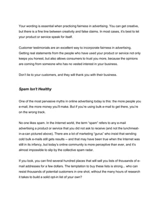 Your wording is essential when practicing fairness in advertising. You can get creative,
but there is a fine line between creativity and false claims. In most cases, it’s best to let
your product or service speak for itself.
Customer testimonials are an excellent way to incorporate fairness in advertising.
Getting real statements from the people who have used your product or service not only
keeps you honest, but also allows consumers to trust you more, because the opinions
are coming from someone who has no vested interest in your business.
Don’t lie to your customers, and they will thank you with their business.
Spam Isn't Healthy
One of the most pervasive myths in online advertising today is this: the more people you
e-mail, the more money you’ll make. But if you’re using bulk e-mail to get there, you’re
on the wrong track.
No one likes spam. In the Internet world, the term “spam” refers to any e-mail
advertising a product or service that you did not ask to receive (and not the lunchmeat-
in-a-can pictured above). There are a lot of marketing “gurus” who insist that sending
cold bulk e-mails still gets results -- and that may have been true when the Internet was
still in its infancy, but today’s online community is more perceptive than ever, and it’s
almost impossible to slip by the collective spam radar.
If you look, you can find several hundred places that will sell you lists of thousands of e-
mail addresses for a few dollars. The temptation to buy these lists is strong... who can
resist thousands of potential customers in one shot, without the many hours of research
it takes to build a solid opt-in list of your own?
 