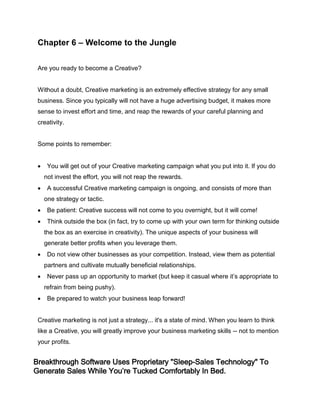 Chapter 6 – Welcome to the Jungle
Are you ready to become a Creative?
Without a doubt, Creative marketing is an extremely effective strategy for any small
business. Since you typically will not have a huge advertising budget, it makes more
sense to invest effort and time, and reap the rewards of your careful planning and
creativity.
Some points to remember:
 You will get out of your Creative marketing campaign what you put into it. If you do
not invest the effort, you will not reap the rewards.
 A successful Creative marketing campaign is ongoing, and consists of more than
one strategy or tactic.
 Be patient: Creative success will not come to you overnight, but it will come!
 Think outside the box (in fact, try to come up with your own term for thinking outside
the box as an exercise in creativity). The unique aspects of your business will
generate better profits when you leverage them.
 Do not view other businesses as your competition. Instead, view them as potential
partners and cultivate mutually beneficial relationships.
 Never pass up an opportunity to market (but keep it casual where it’s appropriate to
refrain from being pushy).
 Be prepared to watch your business leap forward!
Creative marketing is not just a strategy... it's a state of mind. When you learn to think
like a Creative, you will greatly improve your business marketing skills -- not to mention
your profits.
Breakthrough Software Uses Proprietary "Sleep-Sales Technology" To
Generate Sales While You’re Tucked Comfortably In Bed.
 