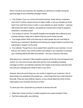When it comes to your business, the variables you will have to consider during the
planning stage of your marketing campaign include:
 Your location: If you run a brick-and-mortar business, where will your customers
come from? Is there a decent amount of walk-in traffic, or are you situated out of the
way? If you work from home or online, is your website at a good “location” - meaning
well ranked with search engines, and parked at a domain that is easy for people to
remember or stumble across?
 Your product or service: The specific tangible and intangible items offered by your
business will play a large role in determining how you’ll market yourself.
 Your target market: What is the best way to reach people who are most likely to
become your customers? Identifying and reaching your target market is covered more
extensively in chapter 3 of this book.
 Your attitude: Though this is not an aspect that is specific to your business, it is one
that you can control. If you remain positive and upbeat in your approach to business,
your marketing efforts will reflect that attitude -- and your customers will notice.
What about your customers? Other people’s reactions are for the most part beyond your
control. You may have the best sales pitch and the most compelling marketing
campaign out there, but potential customers who happen to be having a bad day when
they see your message aren’t likely to react in your favor.
However, there are some things you can control in regard to your customers. One of
these things is to understand why people buy -- what brings them from initial interest to
final sale. There are many different reasons, so you should determine which of them
might apply to your business and focus on them.
To name just a few, consumers buy products or services that will:
 Make them money (turnkey or reseller programs are a good example of this).
 Get them praise (gifts, new clothing).
 