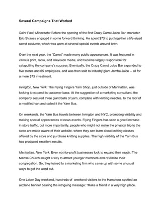 Several Campaigns That Worked
Saint Paul, Minnesota: Before the opening of the first Crazy Carrot Juice Bar, marketer
Eric Strauss engaged in some forward thinking. He spent $73 to put together a life-sized
carrot costume, which was worn at several special events around town.
Over the next year, the “Carrot” made many public appearances. It was featured in
various print, radio, and television media, and became largely responsible for
catapulting the company’s success. Eventually, the Crazy Carrot Juice Bar expanded to
five stores and 65 employees, and was then sold to industry giant Jamba Juice -- all for
a mere $73 investment.
Irvington, New York: The Flying Fingers Yarn Shop, just outside of Manhattan, was
looking to expand its customer base. At the suggestion of a marketing consultant, the
company secured three giant balls of yarn, complete with knitting needles, to the roof of
a modified van and called it the Yarn Bus.
On weekends, the Yarn Bus travels between Irvington and NYC, promoting visibility and
making special appearances at news events. Flying Fingers has seen a good increase
in store traffic, but more importantly, people who might not make the physical trip to the
store are made aware of their website, where they can learn about knitting classes
offered by the store and purchase knitting supplies. The high visibility of the Yarn Bus
has produced excellent results.
Manhattan, New York: Even not-for-profit businesses look to expand their reach. The
Marble Church sought a way to attract younger members and revitalize their
congregation. So, they turned to a marketing firm who came up with some unusual
ways to get the word out.
One Labor Day weekend, hundreds of weekend visitors to the Hamptons spotted an
airplane banner bearing the intriguing message: “Make a friend in a very high place.
 
