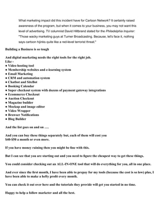 What marketing impact did this incident have for Cartoon Network? It certainly raised
awareness of the program, but when it comes to your business, you may not want this
level of advertising. TV columnist David Hiltbrand stated for the Philadelphia Inquirer:
"Those wacky marketing guys at Turner Broadcasting. Because, let's face it, nothing
says cartoon hijinks quite like a red-level terrorist threat."
Building a Business is so tough
And digital marketing needs the right tools for the right job.
Like -
● Video hosting tool
● Membership websites and e-learning system
● Email Marketing
● CRM and automation system
● Chatbot and SiteBot
● Booking Calendar
● Super checkout system with dozens of payment gateway integrations
● Ecommerce Checkout
● Auction Checkout
● Magazine builder
● Mockup and image editor
● Video Wrapper
● Browser Notiﬁcations
● Blog Builder
And the list goes on and on ….
And you can buy these things separately but, each of them will cost you
$40-$50 a month or even more.
If you have money raining then you might be ﬁne with this.
But I can see that you are starting out and you need to ﬁgure the cheapest way to get these things.
You could consider checking out an ALL-IN-ONE tool that will do everything for you, all in one place.
And ever since the ﬁrst month, I have been able to prepay for my tools (because the cost is so low) plus, I
have been able to make a hefty proﬁt every month.
You can check it out over here and the tutorials they provide will get you started in no time.
Happy to help a follow marketer and all the best.
 