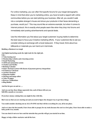 For online marketing, you can often find specific forums for your target demographic.
Keep in mind that when you’re marketing online, you have to build a rapport with online
communities before you can start pitching your business. After all, you wouldn’t walk
into a complete stranger’s house and shove your products in their faces demanding a
purchase, would you? This may sound like an extreme example, but when it comes to
Internet protocol, this is exactly what people seem like when they drop into forums and
immediately start posting advertisements and special deals.
Use the information you find about your target customers’ buying habits to determine
the best ways to focus your Creative marketing efforts. If your customers like to eat out,
consider striking an exchange with a local restaurant. If they travel, think about bus
billboards or materials you can hand out in terminals.
Building a Business is so tough
And digital marketing needs the right tools for the right job.
Like -
● Video hosting tool
● Membership websites and e-learning system
● Email Marketing
● CRM and automation system
● Chatbot and SiteBot
● Booking Calendar
● Super checkout system with dozens of payment gateway integrations
● Ecommerce Checkout
● Auction Checkout
● Magazine builder
● Mockup and image editor
● Video Wrapper
● Browser Notiﬁcations
● Blog Builder
And the list goes on and on ….
And you can buy these things separately but, each of them will cost you
$40-$50 a month or even more.
If you have money raining then you might be ﬁne with this.
But I can see that you are starting out and you need to ﬁgure the cheapest way to get these things.
You could consider checking out an ALL-IN-ONE tool that will do everything for you, all in one place.
And ever since the ﬁrst month, I have been able to prepay for my tools (because the cost is so low) plus, I have been able to make a
hefty proﬁt every month.
You can check it out over here and the tutorials they provide will get you started in no time.
Happy to help a follow marketer and all the best.
 