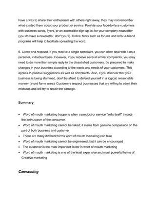 have a way to share their enthusiasm with others right away, they may not remember
what excited them about your product or service. Provide your face-to-face customers
with business cards, flyers, or an accessible sign-up list for your company newsletter
(you do have a newsletter, don't you?). Online, tools such as forums and refer-a-friend
programs will help to facilitate spreading the word.
5. Listen and respond. If you receive a single complaint, you can often deal with it on a
personal, individual basis. However, if you receive several similar complaints, you may
need to do more than simply reply to the dissatisfied customers. Be prepared to make
changes in your business according to the wants and needs of your customers. This
applies to positive suggestions as well as complaints. Also, if you discover that your
business is being slammed, don't be afraid to defend yourself in a logical, reasonable
manner (avoid flame wars). Customers respect businesses that are willing to admit their
mistakes and will try to repair the damage.
Summary
 Word of mouth marketing happens when a product or service "sells itself" through
the enthusiasm of the consumer
 Word of mouth marketing cannot be faked; it stems from genuine compassion on the
part of both business and customer
 There are many different forms word of mouth marketing can take
 Word of mouth marketing cannot be engineered, but it can be encouraged
 The customer is the most important factor in word of mouth marketing
 Word of mouth marketing is one of the least expensive and most powerful forms of
Creative marketing
Canvassing
 