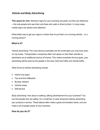 Vehicle and Body Advertising
This space for rent: Attractive signs for your business are great, but they are stationary
-- the only people who see them are those who walk or drive by them. In many ways,
mobile signs can attract more attention.
What better way to get your signs in motion than to put them on a moving vehicle... or a
moving person?
What is it?
Vehicle advertising: The most obvious examples are the small signs you may have seen
on city buses. Transportation companies often rent space on their fleet vehicles to
advertisers as an additional source of income. This means anywhere the bus goes, your
advertising will be seen by the people in the area, both foot traffic and vehicle traffic.
Other forms of vehicle advertising include:
 Interior bus signs
 Taxi and limo billboards
 Bumper stickers
 Vehicle wraps
 Self-service
Body advertising: How about a walking, talking advertisement for your business? You
can find people who are willing, for a small fee, to wear temporary tattoos advertising
your product or service. These tattoos often make a great conversation piece, and can
make a lot of people aware of your business.
How do you do it?
 