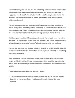 Vehicle advertising: For bus, taxi, and limo advertising, contact your local transportation
companies and ask about their ad rates for fleet vehicles. You will probably need to
supply your own designs for the ads, but the rates are often fairly inexpensive for the
amount of exposure you’ll receive. Be sure to spend a lot of time coming up with a
catchy advertisement!
You can have custom bumper stickers printed for your business. It’s a good idea to
feature your (easy to remember) website prominently on a custom bumper sticker. Give
them away to family, friends, customers, and at community events. Consider supplying
free bumper stickers to other local businesses, to give away to their customers.
Vehicle wraps are partial or full vehicle advertisements that generate some interesting
reactions. You pay people -- usually those who drive back and forth to work every day --
to have their personal vehicles “wrapped” with advertisements for your business.
You can also wrap your own personal vehicle, or get body or window detailing done with
your business information. No matter where you drive, you will constantly be advertising
your product or service!
Body advertising: Your first step here is to design a compelling temporary tattoo that
people can identify quickly with your business. Again, it is a good idea to prominently
feature your URL in the design, to allow prospective customers to find more information
quickly.
When choosing people to wear your temporary tattoos:
 Decide how much you’re willing to pay each person you recruit. You may want to
base this on the number of days the tattoo should remain visible and in good
condition.
 