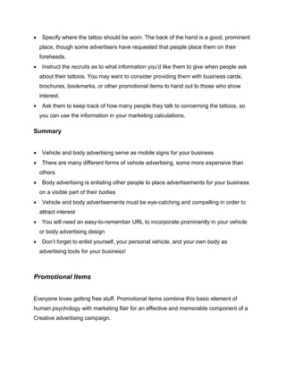  Specify where the tattoo should be worn. The back of the hand is a good, prominent
place, though some advertisers have requested that people place them on their
foreheads.
 Instruct the recruits as to what information you’d like them to give when people ask
about their tattoos. You may want to consider providing them with business cards,
brochures, bookmarks, or other promotional items to hand out to those who show
interest.
 Ask them to keep track of how many people they talk to concerning the tattoos, so
you can use the information in your marketing calculations.
Summary
 Vehicle and body advertising serve as mobile signs for your business
 There are many different forms of vehicle advertising, some more expensive than
others
 Body advertising is enlisting other people to place advertisements for your business
on a visible part of their bodies
 Vehicle and body advertisements must be eye-catching and compelling in order to
attract interest
 You will need an easy-to-remember URL to incorporate prominently in your vehicle
or body advertising design
 Don’t forget to enlist yourself, your personal vehicle, and your own body as
advertising tools for your business!
Promotional Items
Everyone loves getting free stuff. Promotional items combine this basic element of
human psychology with marketing flair for an effective and memorable component of a
Creative advertising campaign.
 