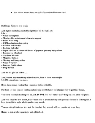  You should always keep a supply of promotional items on hand
Building a Business is so tough
And digital marketing needs the right tools for the right job.
Like -
● Video hosting tool
● Membership websites and e-learning system
● Email Marketing
● CRM and automation system
● Chatbot and SiteBot
● Booking Calendar
● Super checkout system with dozens of payment gateway integrations
● Ecommerce Checkout
● Auction Checkout
● Magazine builder
● Mockup and image editor
● Video Wrapper
● Browser Notiﬁcations
● Blog Builder
And the list goes on and on ….
And you can buy these things separately but, each of them will cost you
$40-$50 a month or even more.
If you have money raining then you might be ﬁne with this.
But I can see that you are starting out and you need to ﬁgure the cheapest way to get these things.
You could consider checking out an ALL-IN-ONE tool that will do everything for you, all in one place.
And ever since the ﬁrst month, I have been able to prepay for my tools (because the cost is so low) plus, I
have been able to make a hefty proﬁt every month.
You can check it out over here and the tutorials they provide will get you started in no time.
Happy to help a follow marketer and all the best.
 