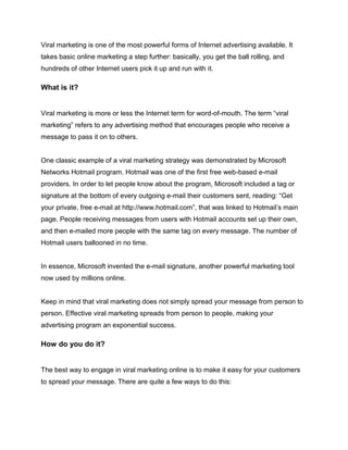 Viral marketing is one of the most powerful forms of Internet advertising available. It
takes basic online marketing a step further: basically, you get the ball rolling, and
hundreds of other Internet users pick it up and run with it.
What is it?
Viral marketing is more or less the Internet term for word-of-mouth. The term “viral
marketing” refers to any advertising method that encourages people who receive a
message to pass it on to others.
One classic example of a viral marketing strategy was demonstrated by Microsoft
Networks Hotmail program. Hotmail was one of the first free web-based e-mail
providers. In order to let people know about the program, Microsoft included a tag or
signature at the bottom of every outgoing e-mail their customers sent, reading: “Get
your private, free e-mail at http://www.hotmail.com”, that was linked to Hotmail’s main
page. People receiving messages from users with Hotmail accounts set up their own,
and then e-mailed more people with the same tag on every message. The number of
Hotmail users ballooned in no time.
In essence, Microsoft invented the e-mail signature, another powerful marketing tool
now used by millions online.
Keep in mind that viral marketing does not simply spread your message from person to
person. Effective viral marketing spreads from person to people, making your
advertising program an exponential success.
How do you do it?
The best way to engage in viral marketing online is to make it easy for your customers
to spread your message. There are quite a few ways to do this:
 