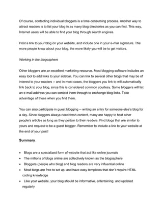 Of course, contacting individual bloggers is a time-consuming process. Another way to
attract readers is to list your blog in as many blog directories as you can find. This way,
Internet users will be able to find your blog through search engines.
Post a link to your blog on your website, and include one in your e-mail signature. The
more people know about your blog, the more likely you will be to get visitors.
Working in the blogosphere
Other bloggers are an excellent marketing resource. Most blogging software includes an
easy tool to add links to your sidebar. You can link to several other blogs that may be of
interest to your readers -- and in most cases, the bloggers you link to will automatically
link back to your blog, since this is considered common courtesy. Some bloggers will list
an e-mail address you can contact them through to exchange blog links. Take
advantage of these when you find them.
You can also participate in guest blogging -- writing an entry for someone else’s blog for
a day. Since bloggers always need fresh content, many are happy to host other
people’s articles as long as they pertain to their readers. Find blogs that are similar to
yours and request to be a guest blogger. Remember to include a link to your website at
the end of your post!
Summary
 Blogs are a specialized form of website that act like online journals
 The millions of blogs online are collectively known as the blogosphere
 Bloggers (people who blog) and blog readers are very influential online
 Most blogs are free to set up, and have easy templates that don’t require HTML
coding knowledge
 Like your website, your blog should be informative, entertaining, and updated
regularly
 