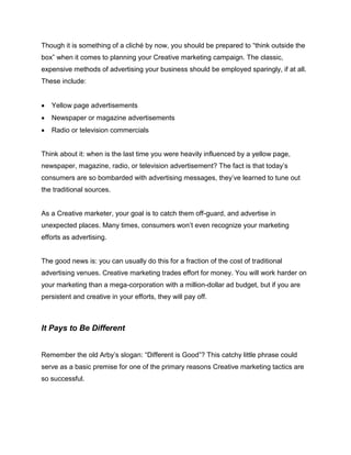 Though it is something of a cliché by now, you should be prepared to “think outside the
box” when it comes to planning your Creative marketing campaign. The classic,
expensive methods of advertising your business should be employed sparingly, if at all.
These include:
 Yellow page advertisements
 Newspaper or magazine advertisements
 Radio or television commercials
Think about it: when is the last time you were heavily influenced by a yellow page,
newspaper, magazine, radio, or television advertisement? The fact is that today’s
consumers are so bombarded with advertising messages, they’ve learned to tune out
the traditional sources.
As a Creative marketer, your goal is to catch them off-guard, and advertise in
unexpected places. Many times, consumers won’t even recognize your marketing
efforts as advertising.
The good news is: you can usually do this for a fraction of the cost of traditional
advertising venues. Creative marketing trades effort for money. You will work harder on
your marketing than a mega-corporation with a million-dollar ad budget, but if you are
persistent and creative in your efforts, they will pay off.
It Pays to Be Different
Remember the old Arby’s slogan: “Different is Good”? This catchy little phrase could
serve as a basic premise for one of the primary reasons Creative marketing tactics are
so successful.
 