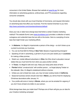 consumers in the United States. Browse their website at www.ftc.gov for more
information on advertising guidance, antitrust laws, and FTC procedures regarding
consumer complaints.
You should also check with your local Chamber of Commerce, and request information
on advertising laws that affect your business. Find the nearest Chamber to you here:
http://www.uschamber.com/chambers/directory/default
Does your city or state have strange laws that forbid a certain Creative marketing
method? The website Dumb Laws (www.dumblaws.com) provides a collection of weird,
outrageous and outlandish laws that are still on the books. Here is a sampling of some
laws that might hinder your marketing efforts:
 In Alabama, it is illegal to impersonate a person of the clergy -- so don’t dress up as
a priest to promote your business.
 You can be fined $25 for flirting in New York. Beware of approaching strangers!
 Speaking of truth in advertising, a jail term of up to one year awaits you in Louisiana
for making a false promise.
 Watch out, mobile billboard advertisers in Ohio: the Ohio driver’s education manual
states that you must honk the horn when you pass another vehicle.
 In Texas, it is illegal to sell one’s eye. Keep your body parts close at hand.
 Florida forbids “unnatural acts” with another person... so forget playing Twister on
the sidewalk. Also, it’s illegal to skateboard without a license.
 Unless you own at least two cows, you may not wear cowboy boots in California.
 Seasonal business owners should note that in Maine, you will be fined for displaying
Christmas decorations after January 14.
 Your profits will come in handy in Illinois, where you can be arrested for vagrancy if
you don’t have at least one dollar on your person.
What strange laws does your state have? Perhaps one of them will give you an idea for
your Creative marketing campaign!
 