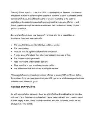 You might have a product or service that is completely unique. However, the chances
are greater that you’re competing with dozens or hundreds of other businesses for the
same market share. One of the strengths of Creative marketing is the ability to
capitalize on the aspect or aspects of your business that make you different -- and
therefore worthy enough for consumers to spend their hard-earned money on your
product or service.
So, what’s different about your business? Here is a brief list of possibilities to
investigate. Your business might offer:
 The best, friendliest, or most attentive customer service.
 The lowest prices.
 Products that are higher quality than the competition.
 A wider range of products than other businesses in your area or field.
 The simplest ordering methods.
 Fast, convenient, and/or reliable delivery.
 More expertise in your area than your competition.
 The most informative and easiest to navigate website.
This aspect of your business is sometimes referred to as your USP, or Unique Selling
Proposition. Once you have determined your USP, you know what makes your business
different -- and different is good!
Controls and Variables
As with any marketing campaign, there are a lot of different variables that concern the
outcome of your Creative marketing efforts. Some have to do with your business, which
is often largely in your control. Others have to do with your customers, which are not
always under your control.
 