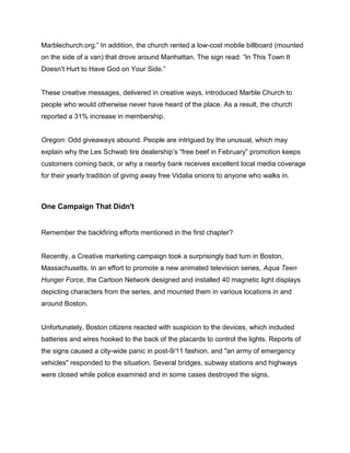 Marblechurch.org.” In addition, the church rented a low-cost mobile billboard (mounted
on the side of a van) that drove around Manhattan. The sign read: “In This Town It
Doesn’t Hurt to Have God on Your Side.”
These creative messages, delivered in creative ways, introduced Marble Church to
people who would otherwise never have heard of the place. As a result, the church
reported a 31% increase in membership.
Oregon: Odd giveaways abound. People are intrigued by the unusual, which may
explain why the Les Schwab tire dealership’s “free beef in February” promotion keeps
customers coming back, or why a nearby bank receives excellent local media coverage
for their yearly tradition of giving away free Vidalia onions to anyone who walks in.
One Campaign That Didn't
Remember the backfiring efforts mentioned in the first chapter?
Recently, a Creative marketing campaign took a surprisingly bad turn in Boston,
Massachusetts. In an effort to promote a new animated television series, Aqua Teen
Hunger Force, the Cartoon Network designed and installed 40 magnetic light displays
depicting characters from the series, and mounted them in various locations in and
around Boston.
Unfortunately, Boston citizens reacted with suspicion to the devices, which included
batteries and wires hooked to the back of the placards to control the lights. Reports of
the signs caused a city-wide panic in post-9/11 fashion, and "an army of emergency
vehicles" responded to the situation. Several bridges, subway stations and highways
were closed while police examined and in some cases destroyed the signs.
 