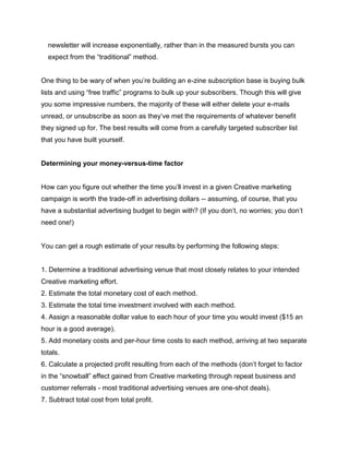 newsletter will increase exponentially, rather than in the measured bursts you can
expect from the “traditional” method.
One thing to be wary of when you’re building an e-zine subscription base is buying bulk
lists and using “free traffic” programs to bulk up your subscribers. Though this will give
you some impressive numbers, the majority of these will either delete your e-mails
unread, or unsubscribe as soon as they’ve met the requirements of whatever benefit
they signed up for. The best results will come from a carefully targeted subscriber list
that you have built yourself.
Determining your money-versus-time factor
How can you figure out whether the time you’ll invest in a given Creative marketing
campaign is worth the trade-off in advertising dollars -- assuming, of course, that you
have a substantial advertising budget to begin with? (If you don’t, no worries; you don’t
need one!)
You can get a rough estimate of your results by performing the following steps:
1. Determine a traditional advertising venue that most closely relates to your intended
Creative marketing effort.
2. Estimate the total monetary cost of each method.
3. Estimate the total time investment involved with each method.
4. Assign a reasonable dollar value to each hour of your time you would invest ($15 an
hour is a good average).
5. Add monetary costs and per-hour time costs to each method, arriving at two separate
totals.
6. Calculate a projected profit resulting from each of the methods (don’t forget to factor
in the “snowball” effect gained from Creative marketing through repeat business and
customer referrals - most traditional advertising venues are one-shot deals).
7. Subtract total cost from total profit.
 
