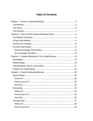 Table of Contents
Chapter 1 – What Is Creative Marketing? ............................................................ 5
The Definition ................................................................................................... 6
The History ....................................................................................................... 6
The Evolution.................................................................................................... 7
Chapter 2 – How and Why Creative Marketing Works ......................................... 9
The Element of Surprise................................................................................... 9
It Pays to Be Different..................................................................................... 11
Controls and Variables ................................................................................... 12
Fun with Case Studies.................................................................................... 14
Several Campaigns That Worked ............................................................... 15
One Campaign That Didn't.......................................................................... 16
Chapter 3 – Creative Marketing for Your Small Business .................................. 18
Advantages..................................................................................................... 19
Disadvantages................................................................................................ 20
Cost Breakdown: Money versus Effort............................................................ 21
Finding Your Target Market ............................................................................ 24
Chapter 4 – Creative Marketing Methods........................................................... 28
Word of Mouth ................................................................................................ 28
What is it? ................................................................................................... 29
How do you do it? ....................................................................................... 30
Summary..................................................................................................... 32
Canvassing..................................................................................................... 33
What is it? ................................................................................................... 33
How do you do it? ....................................................................................... 34
Summary..................................................................................................... 36
The Sign Says ................................................................................................ 37
What is it? ................................................................................................... 38
How do you do it? ....................................................................................... 38
 
