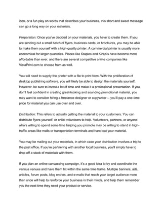 icon, or a fun play on words that describes your business, this short and sweet message
can go a long way on your materials.
Preparation: Once you’ve decided on your materials, you have to create them. If you
are sending out a small batch of flyers, business cards, or brochures, you may be able
to make them yourself with a high-quality printer. A commercial printer is usually more
economical for larger quantities. Places like Staples and Kinko’s have become more
affordable than ever, and there are several competitive online companies like
VistaPrint.com to choose from as well.
You will need to supply the printer with a file to print from. With the proliferation of
desktop publishing software, you will likely be able to design the materials yourself.
However, be sure to invest a lot of time and make it a professional presentation. If you
don’t feel confident in creating great-looking and sounding promotional material, you
may want to consider hiring a freelance designer or copywriter -- you’ll pay a one-time
price for material you can use over and over.
Distribution: This refers to actually getting the material to your customers. You can
distribute flyers yourself, or enlist volunteers to help. Volunteers, partners, or anyone
who’s willing to spend some time helping you promote may be willing to stand in high-
traffic areas like malls or transportation terminals and hand out your material.
You may be mailing out your materials, in which case your distribution involves a trip to
the post office. If you’re partnering with another local business, you’ll simply have to
drop off a stack of materials with them.
If you plan an online canvassing campaign, it’s a good idea to try and coordinate the
various venues and have them hit within the same time frame. Multiple banners, ads,
articles, forum posts, blog entries, and e-mails that reach your target audience more
than once will help to reinforce your business in their minds, and help them remember
you the next time they need your product or service.
 