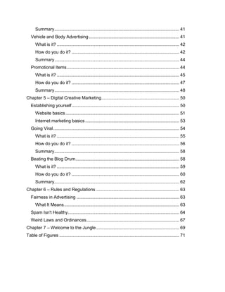 Summary..................................................................................................... 41
Vehicle and Body Advertising ......................................................................... 41
What is it? ................................................................................................... 42
How do you do it? ....................................................................................... 42
Summary..................................................................................................... 44
Promotional Items........................................................................................... 44
What is it? ................................................................................................... 45
How do you do it? ....................................................................................... 47
Summary..................................................................................................... 48
Chapter 5 – Digital Creative Marketing............................................................... 50
Establishing yourself....................................................................................... 50
Website basics............................................................................................ 51
Internet marketing basics............................................................................ 53
Going Viral...................................................................................................... 54
What is it? ................................................................................................... 55
How do you do it? ....................................................................................... 56
Summary..................................................................................................... 58
Beating the Blog Drum.................................................................................... 58
What is it? ................................................................................................... 59
How do you do it? ....................................................................................... 60
Summary..................................................................................................... 62
Chapter 6 – Rules and Regulations ................................................................... 63
Fairness in Advertising ................................................................................... 63
What It Means............................................................................................. 63
Spam Isn't Healthy.......................................................................................... 64
Weird Laws and Ordinances........................................................................... 67
Chapter 7 – Welcome to the Jungle ................................................................... 69
Table of Figures ................................................................................................. 71
 