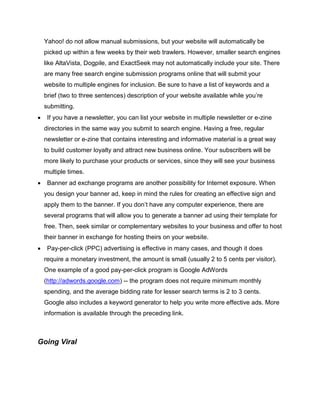 Yahoo! do not allow manual submissions, but your website will automatically be
picked up within a few weeks by their web trawlers. However, smaller search engines
like AltaVista, Dogpile, and ExactSeek may not automatically include your site. There
are many free search engine submission programs online that will submit your
website to multiple engines for inclusion. Be sure to have a list of keywords and a
brief (two to three sentences) description of your website available while you’re
submitting.
 If you have a newsletter, you can list your website in multiple newsletter or e-zine
directories in the same way you submit to search engine. Having a free, regular
newsletter or e-zine that contains interesting and informative material is a great way
to build customer loyalty and attract new business online. Your subscribers will be
more likely to purchase your products or services, since they will see your business
multiple times.
 Banner ad exchange programs are another possibility for Internet exposure. When
you design your banner ad, keep in mind the rules for creating an effective sign and
apply them to the banner. If you don’t have any computer experience, there are
several programs that will allow you to generate a banner ad using their template for
free. Then, seek similar or complementary websites to your business and offer to host
their banner in exchange for hosting theirs on your website.
 Pay-per-click (PPC) advertising is effective in many cases, and though it does
require a monetary investment, the amount is small (usually 2 to 5 cents per visitor).
One example of a good pay-per-click program is Google AdWords
(http://adwords.google.com) -- the program does not require minimum monthly
spending, and the average bidding rate for lesser search terms is 2 to 3 cents.
Google also includes a keyword generator to help you write more effective ads. More
information is available through the preceding link.
Going Viral
 