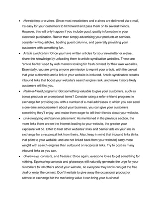  Newsletters or e-zines: Since most newsletters and e-zines are delivered via e-mail,
it’s easy for your customers to hit forward and pass them on to several friends.
However, this will only happen if you include good, quality information in your
electronic publication. Rather than simply advertising your products or services,
consider writing articles, hosting guest columns, and generally providing your
customers with something fun.
 Article syndication: Once you have written articles for your newsletter or e-zine,
share the knowledge by uploading them to article syndication websites. These are
“article banks” used by web masters looking for fresh content for their own websites.
Essentially, you are giving anyone permission to reprint your article, with the caveat
that your authorship and a link to your website is included. Article syndication creates
inbound links that boost your website’s search engine rank, and make it more likely
customers will find you.
 Refer-a-friend programs: Got something valuable to give your customers, such as
bonus products or promotional items? Consider using a refer-a-friend program: in
exchange for providing you with a number of e-mail addresses to which you can send
a one-time announcement about your business, you can give your customers
something they’ll enjoy, and make them eager to tell their friends about your website.
 Link-swapping and banner placement: As mentioned in the previous section, the
more links there are on the Internet leading to your website, the greater your
exposure will be. Offer to host other websites’ links and banner ads on your site in
exchange for a reciprocal link from theirs. Also, keep in mind that inbound links (links
that point to your website, and are not linked back from your website) carry more
weight with search engines than outbound or reciprocal links. Try to post as many
inbound links as you can.
 Giveaways, contests, and freebies: Once again, everyone loves to get something for
nothing. Sponsoring contests and giveaways will naturally generate the urge for your
customers to tell others about your website, so everyone they know can get the free
deal or enter the contest. Don’t hesitate to give away the occasional product or
service in exchange for the marketing value it can bring your business!
 