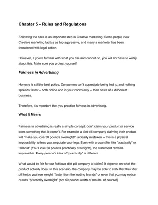 Chapter 5 – Rules and Regulations
Following the rules is an important step in Creative marketing. Some people view
Creative marketing tactics as too aggressive, and many a marketer has been
threatened with legal action.
However, if you’re familiar with what you can and cannot do, you will not have to worry
about this. Make sure you protect yourself!
Fairness in Advertising
Honesty is still the best policy. Consumers don’t appreciate being lied to, and nothing
spreads faster -- both online and in your community -- than news of a dishonest
business.
Therefore, it’s important that you practice fairness in advertising.
What It Means
Fairness in advertising is really a simple concept: don’t claim your product or service
does something that it doesn’t. For example, a diet pill company claiming their product
will “make you lose 50 pounds overnight!” is clearly mistaken -- this is a physical
impossibility, unless you amputate your legs. Even with a quantifier like “practically” or
“almost” (You’ll lose 50 pounds practically overnight!), the statement remains
implausible. Every person’s idea of “practically” is different.
What would be fair for our fictitious diet pill company to claim? It depends on what the
product actually does. In this scenario, the company may be able to state that their diet
pill helps you lose weight “faster than the leading brands” or even that you may notice
results “practically overnight” (not 50 pounds worth of results, of course!).
 