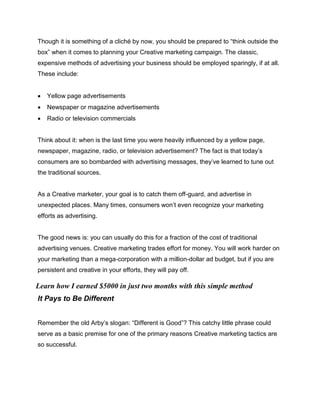 Though it is something of a cliché by now, you should be prepared to “think outside the
box” when it comes to planning your Creative marketing campaign. The classic,
expensive methods of advertising your business should be employed sparingly, if at all.
These include:
 Yellow page advertisements
 Newspaper or magazine advertisements
 Radio or television commercials
Think about it: when is the last time you were heavily influenced by a yellow page,
newspaper, magazine, radio, or television advertisement? The fact is that today’s
consumers are so bombarded with advertising messages, they’ve learned to tune out
the traditional sources.
As a Creative marketer, your goal is to catch them off-guard, and advertise in
unexpected places. Many times, consumers won’t even recognize your marketing
efforts as advertising.
The good news is: you can usually do this for a fraction of the cost of traditional
advertising venues. Creative marketing trades effort for money. You will work harder on
your marketing than a mega-corporation with a million-dollar ad budget, but if you are
persistent and creative in your efforts, they will pay off.
It Pays to Be Different
Remember the old Arby’s slogan: “Different is Good”? This catchy little phrase could
serve as a basic premise for one of the primary reasons Creative marketing tactics are
so successful.
Learn how I earned $5000 in just two months with this simple method
 
