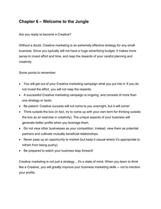 Chapter 6 – Welcome to the Jungle
Are you ready to become a Creative?
Without a doubt, Creative marketing is an extremely effective strategy for any small
business. Since you typically will not have a huge advertising budget, it makes more
sense to invest effort and time, and reap the rewards of your careful planning and
creativity.
Some points to remember:
 You will get out of your Creative marketing campaign what you put into it. If you do
not invest the effort, you will not reap the rewards.
 A successful Creative marketing campaign is ongoing, and consists of more than
one strategy or tactic.
 Be patient: Creative success will not come to you overnight, but it will come!
 Think outside the box (in fact, try to come up with your own term for thinking outside
the box as an exercise in creativity). The unique aspects of your business will
generate better profits when you leverage them.
 Do not view other businesses as your competition. Instead, view them as potential
partners and cultivate mutually beneficial relationships.
 Never pass up an opportunity to market (but keep it casual where it’s appropriate to
refrain from being pushy).
 Be prepared to watch your business leap forward!
Creative marketing is not just a strategy... it's a state of mind. When you learn to think
like a Creative, you will greatly improve your business marketing skills -- not to mention
your profits.
 