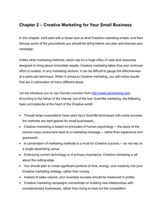 Chapter 2 – Creative Marketing for Your Small Business
In this chapter, we’ll start with a closer look at what Creative marketing entails, and then
discuss some of the groundwork you should be doing before you plan and execute your
campaign.
Unlike other marketing methods, which rely on a huge influx of cash and resources
designed to bring about immediate results, Creative marketing takes time and continual
effort to sustain. In any marketing venture, it can be difficult to gauge the effectiveness
of a particular technique. When it comes to Creative marketing, you will notice results
that are a culmination of many different areas.
Let me introduce you to Jay Conrad Levinson from http://www.gmarketing.com
According to the father of the intense ‘out of the box’ Guerrilla marketing, the following
basic principles lie at the heart of the Creative world:
 Though large corporations have used Jay’s Guerrilla techniques with some success,
the methods are best geared for small businesses.
 Creative marketing is based on principles of human psychology -- the study of the
various ways consumers react to a marketing message -- rather than experience and
guesswork.
 A combination of marketing methods is a must for Creative success -- do not rely on
a single advertising venue
 Embracing current technology is of primary importance. Creative marketing is all
about the cutting edge.
 You should plan to invest significant portions of time, energy, and creativity into your
Creative marketing strategy, rather than money.
 Instead of sales volume, your business success should be measured in profits.
 Creative marketing campaigns concentrate on building new relationships with
complementary businesses, rather than trying to beat out the competition.
 
