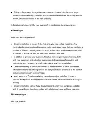  Shift your focus away from getting new customers; instead, aim for more, larger
transactions with existing customers and more customer referrals (facilitating word of
mouth, which is discussed in the next chapter).
Is Creative marketing right for your business? In most cases, the answer is yes.
Advantages
We’ll start with the good stuff:
 Creative marketing is cheap. At the high end, you may end up investing a few
hundred dollars in promotional items or a major, centralized piece that you can build a
number of different campaigns around (such as the carrot suit in the examples listed
in chapter 2). At the low end, it’s free -- and you can’t beat free!
 In addition to growing your business, Creative marketing involves networking, both
with your customers and with other businesses. In the process of executing and
maintaining your campaign, you will make a lot of new friends and allies.
 Creative marketing is specifically tailored to meet the needs of small businesses,
whereas traditional advertising venues are complicated and expensive to the point of
exclusion (bordering on snobbishness).
 Many aspects of Creative marketing campaigns are just plain fun! You get to
perform wacky stunts and engage in unusual activities, all in the name of working for
a living.
 Creative marketing works. If you do your research, plan your campaign, and stick
with it, you will more than likely end up with a better and more profitable business.
Disadvantages
And now, the bad:
 